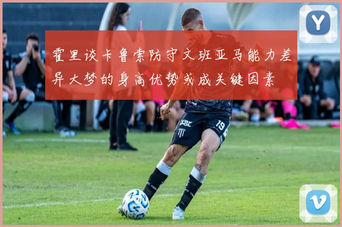 霍里谈卡鲁索防守文班亚马能力差异大梦的身高优势或成关键因素