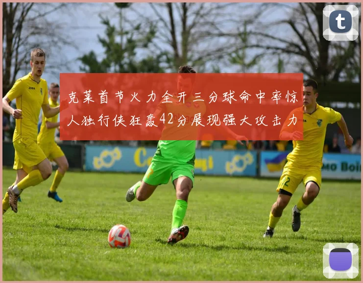 克莱首节火力全开三分球命中率惊人独行侠狂轰42分展现强大攻击力