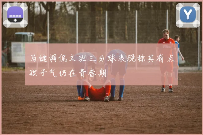 马健调侃文班三分球表现称其有点孩子气仍在青春期
