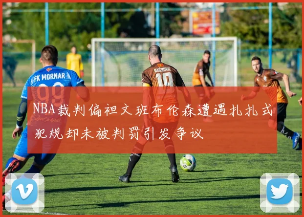 NBA裁判偏袒文班布伦森遭遇扎扎式犯规却未被判罚引发争议