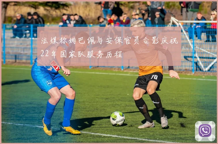 法媒称姆巴佩与安保官员合影庆祝22年国家队服务历程