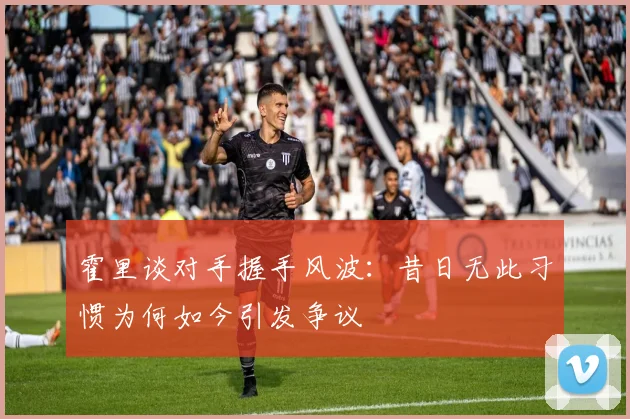 霍里谈对手握手风波：昔日无此习惯为何如今引发争议