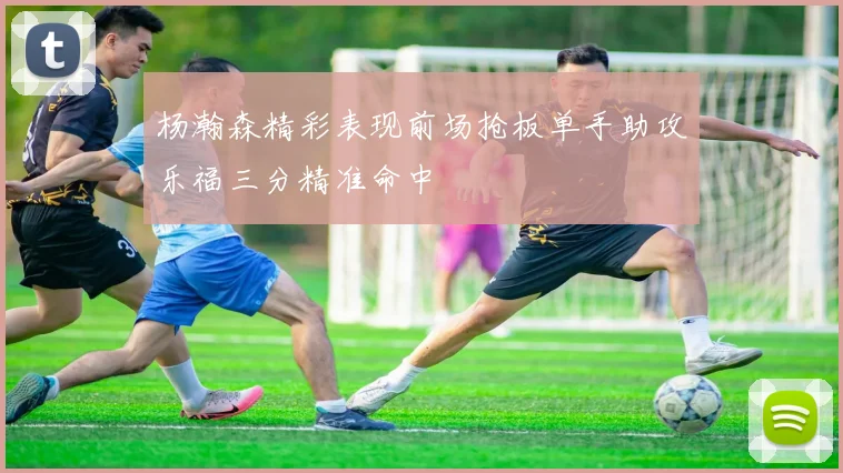 杨瀚森精彩表现前场抢板单手助攻乐福三分精准命中