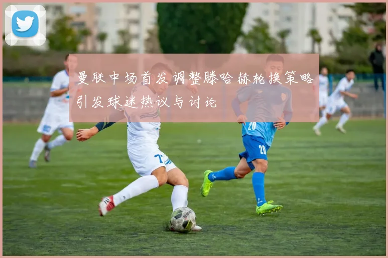 曼联中场首发调整滕哈赫轮换策略引发球迷热议与讨论