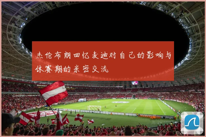 杰伦布朗回忆麦迪对自己的影响与休赛期的亲密交流
