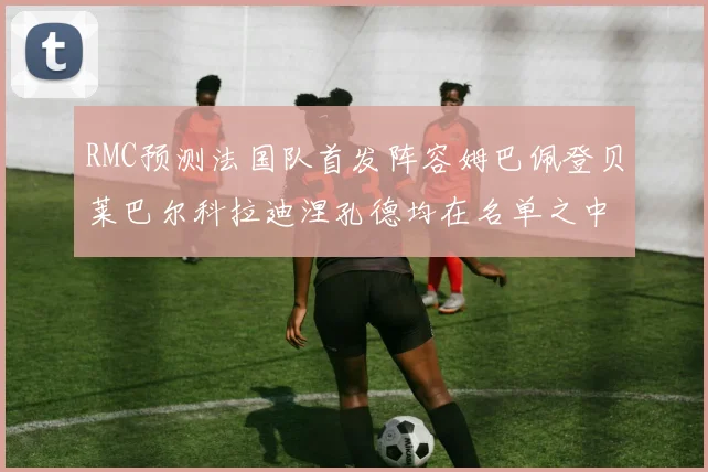 RMC预测法国队首发阵容姆巴佩登贝莱巴尔科拉迪涅孔德均在名单之中