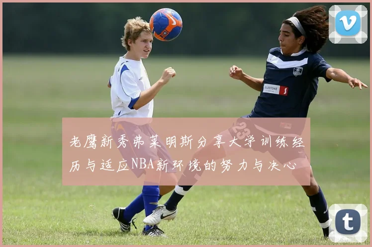 老鹰新秀弗莱明斯分享大学训练经历与适应NBA新环境的努力与决心