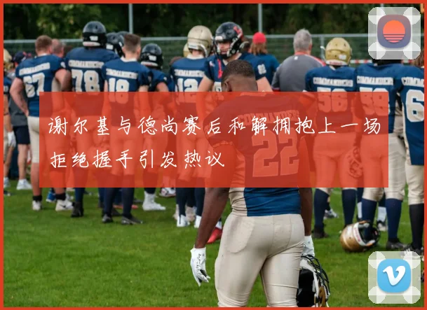 谢尔基与德尚赛后和解拥抱上一场拒绝握手引发热议