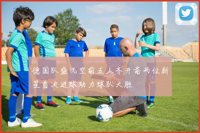 德国队盛况空前五人齐开斋两位新星首次进球助力球队大胜
