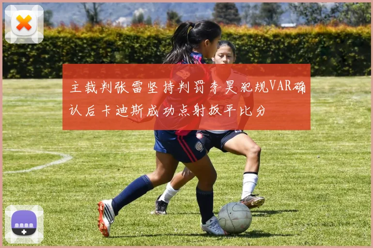 主裁判张雷坚持判罚李昊犯规VAR确认后卡迪斯成功点射扳平比分