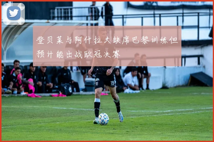 登贝莱与阿什拉夫缺席巴黎训练但预计能出战欧冠决赛