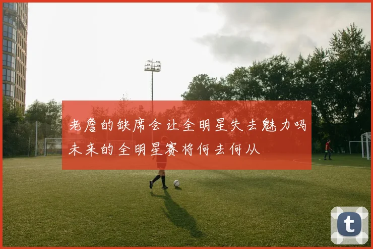 老詹的缺席会让全明星失去魅力吗未来的全明星赛将何去何从