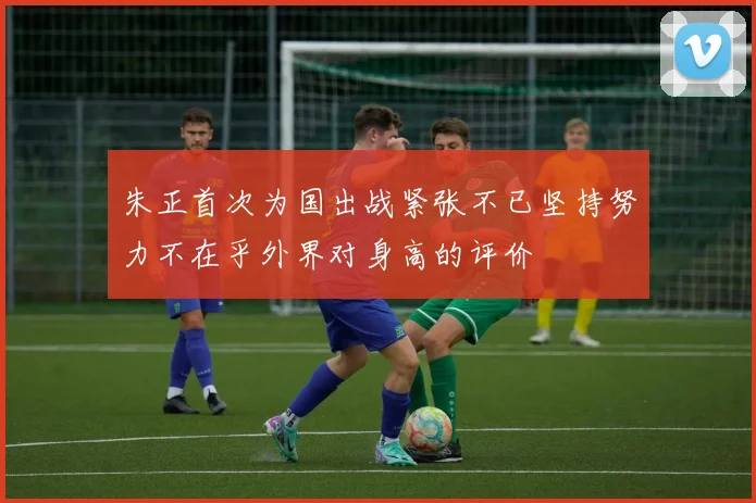 朱正首次为国出战紧张不已坚持努力不在乎外界对身高的评价