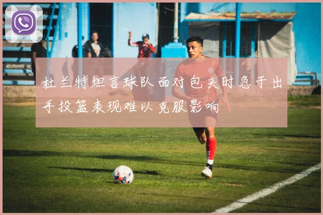 杜兰特坦言球队面对包夹时急于出手投篮表现难以克服影响