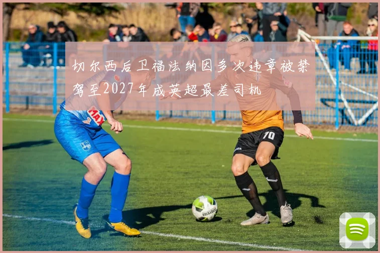 切尔西后卫福法纳因多次违章被禁驾至2027年成英超最差司机