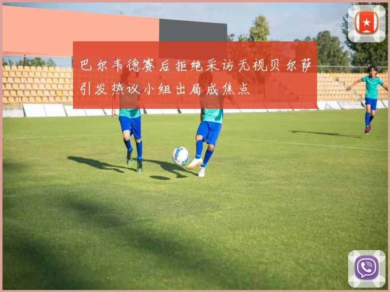 巴尔韦德赛后拒绝采访无视贝尔萨引发热议小组出局成焦点