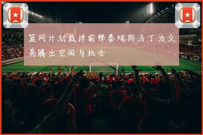 篮网计划裁掉前锋泰瑞斯马丁为交易腾出空间与机会