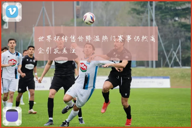 世界杯转售价降温热门赛事仍然高企引发关注