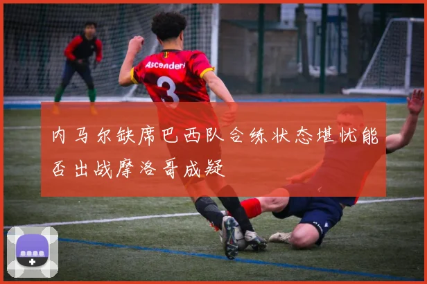 内马尔缺席巴西队合练状态堪忧能否出战摩洛哥成疑
