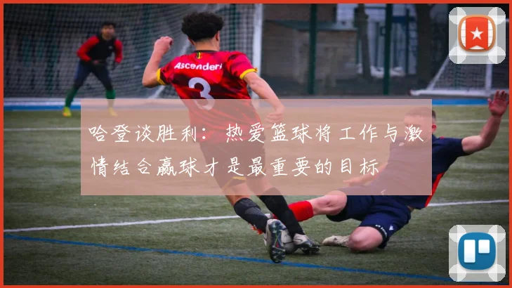 哈登谈胜利：热爱篮球将工作与激情结合赢球才是最重要的目标